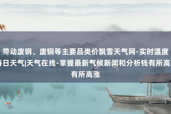 带动废钢、废铜等主要品类价飘雪天气网-实时温度|每日天气|天气在线-掌握最新气候新闻和分析钱有所高涨